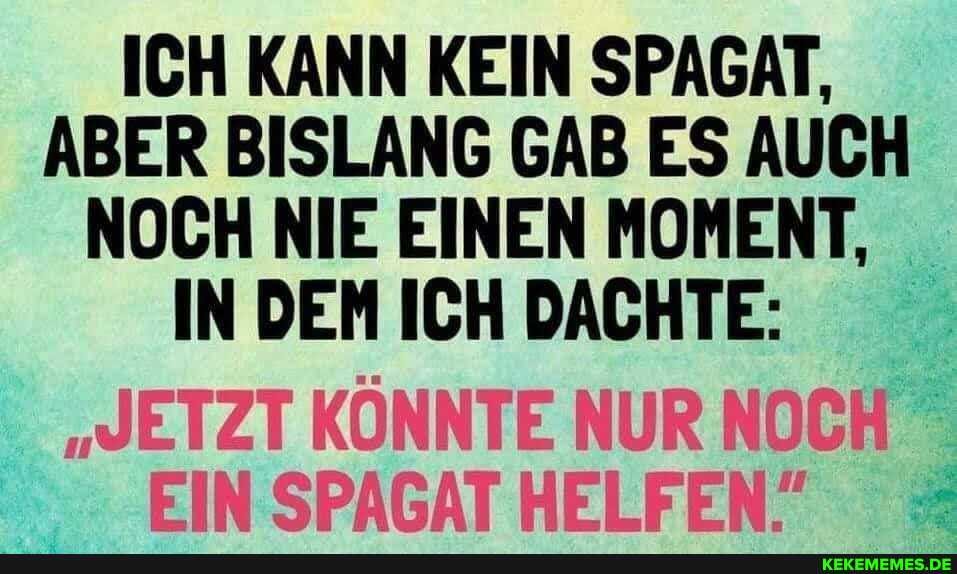 ICH KANN KEIN SPAGAT,
ABER BISLANG GAB ES AUCH NOCH NIE EINEN MOMENT,
IN DEM ICH DACHTE:
DUR