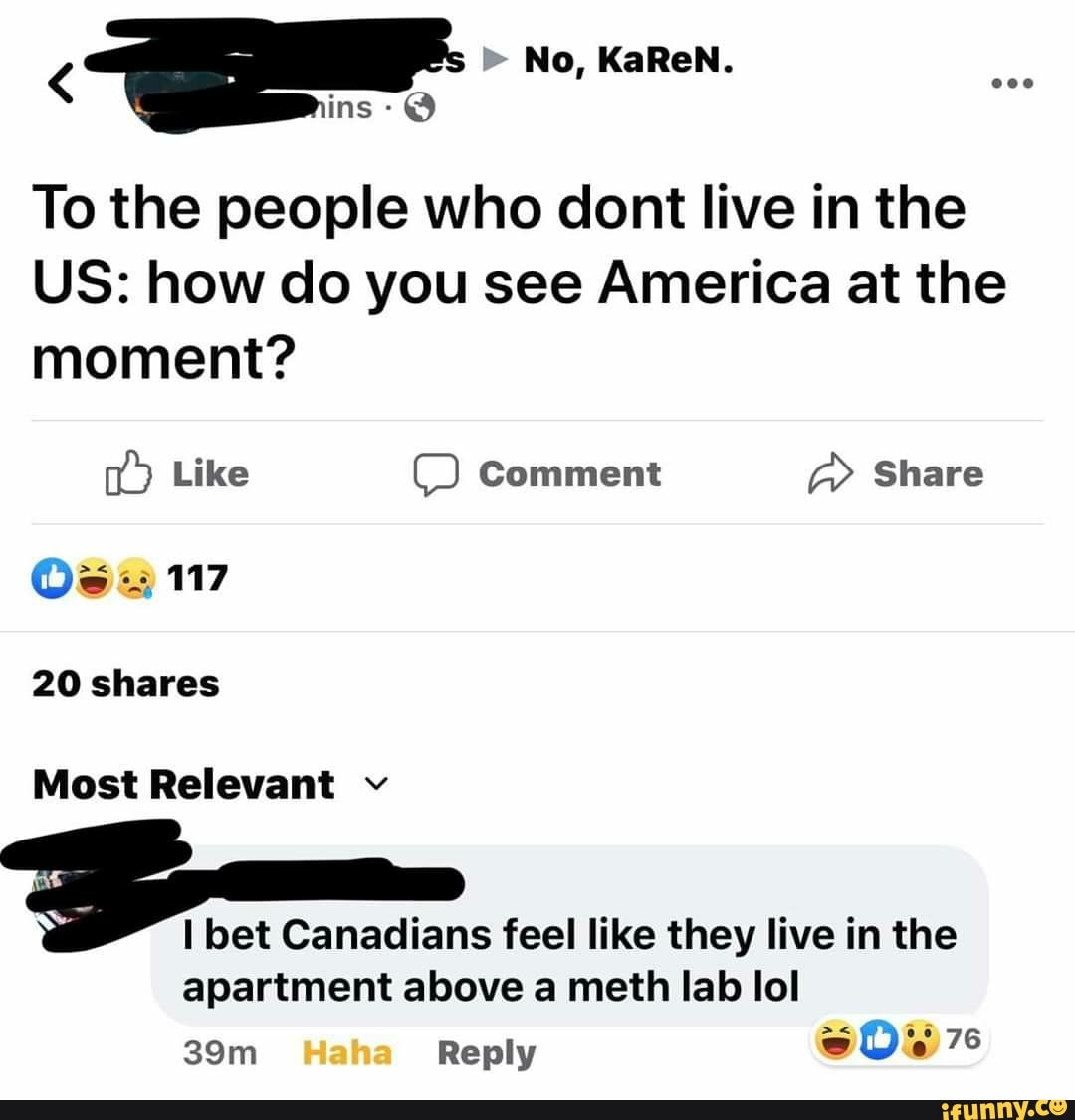To the people who dont live in the
US: how do you see America at the
moment?
20 shares
Most Relevant v
3
I bet Canadians feel like they live in the
apartment above a meth lab lol
39m Reply S O a 76