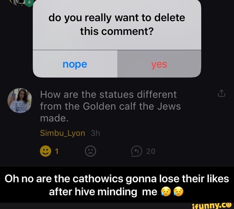 do you really want to delete
this comment?
How are the statues different
from the Golden calf the Jews
made.
Oh no are the cathowics gonna lose their likes
after hive minding me ® ® - Oh no are the cathowics gonna lose their likes after hive minding me 😥😥