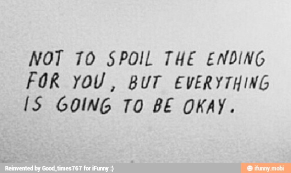 NOT 70 SPOIL THE ENDING
FOR YOU, BUT EVERYTHING
IS GOING TO BE OKAY.
