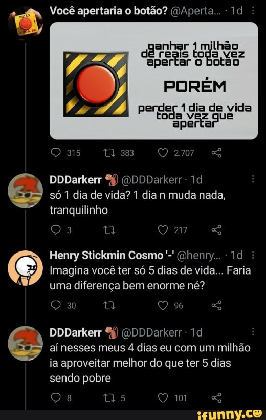 Você apertaria o botão? (DAperta... Id
daTeais tg apertar ar botão toda
PORÉM
perder dia de vida aperta
as 383
DDDarkerr (DDDDarkerr só 1 dia de vida? 1 dia n muda nada, tranquilinho
217
Henry Stickmin Cosmo (Dhenry...
Imagina você ter só 5 dias de vida... Faria uma diferença bem enorme né?
DDDarkerr (DDDDarkerr - aí nesses meus 4 dias eu com um milhão ia aproveitar melhor do que ter 5 dias
sendo pobre