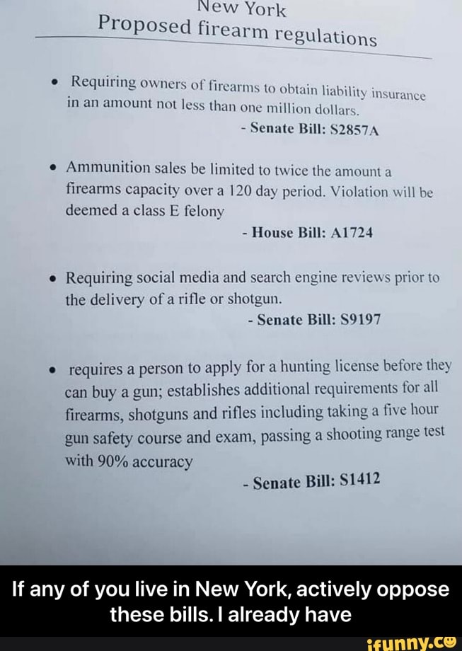 New York
Proposed firear
_froposed firearm regulations
Requiring owners of firearms to obtain li abil
in an amount not less than one million dollar
Senate Bill: S2857A
Ammunition sales be limited to twice the amount a firearms capacity over a 120 day period. Violation will be deemed a class E felony
- House Bill: A1724
Requiring social media and search engine reviews prior to the delivery of a rifle or shotgun.
- Senate Bill: S9197
requires a person to apply for a hunting license before they can buy a gun; establishes additional requirements for all
firearms, shotguns and rifles including taking a five hour gun safety course and exam, sing a shooting range test
gun safety course and exam, pé
with 90% accuracy
Senate Bill: $1412
If any of you live in New York, actively oppose
these bills. I already have - If any of you live in New York, actively oppose these bills. I already have