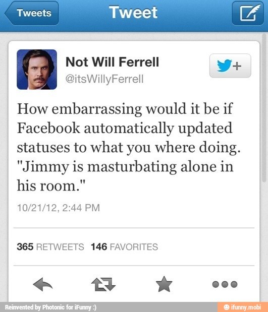 Tweets Tweet ae
How embarrassing would it be if
Facebook automatically updated
statuses to what you where doing.
"Jimmy is masturbating alone in
his room."
365 RETWEETS 146 FAVORITES