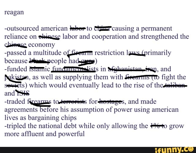 reagan
-outsourced american teeerto CHizzPcausing a permanent reliance on labor and cooperation and strengthened the cbimese economy
-passed a multitude of restriction lews primarily because eople hadegggess)
-funded fStamic in Sehanistaneisay, and as well as supplying them with fight the s) which would eventually lead to the rise of and
-traded fordrosteses, and made agreements before his assumption of power using american lives as bargaining chips
-tripled the national debt while only allowing the to grow more affluent and powerful