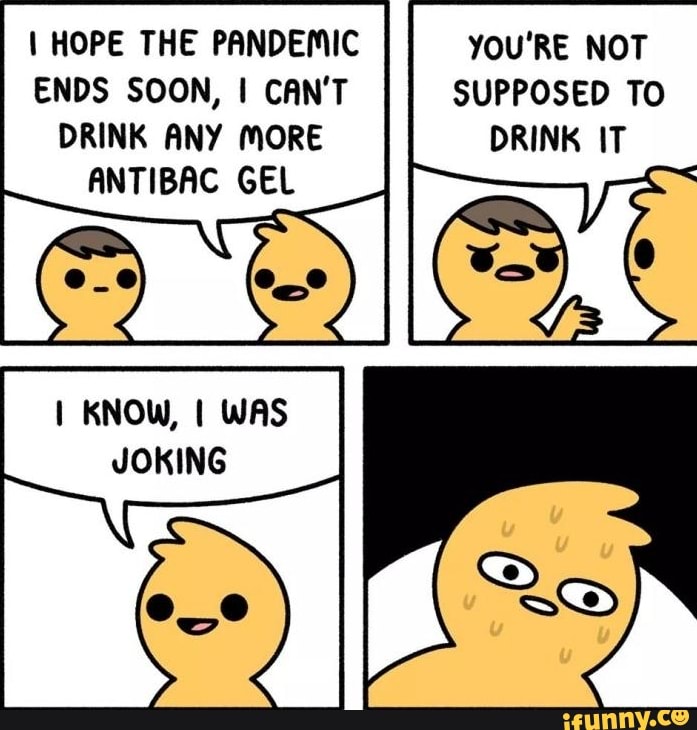 I HOPE THE PANDEMIC
ENDS SOON, I CAN'T
DRINK ANY MORE
YOU'RE NOT
SUPPOSED TO
ANTIBAC GEL
I KNOW, I WAS
JOKING