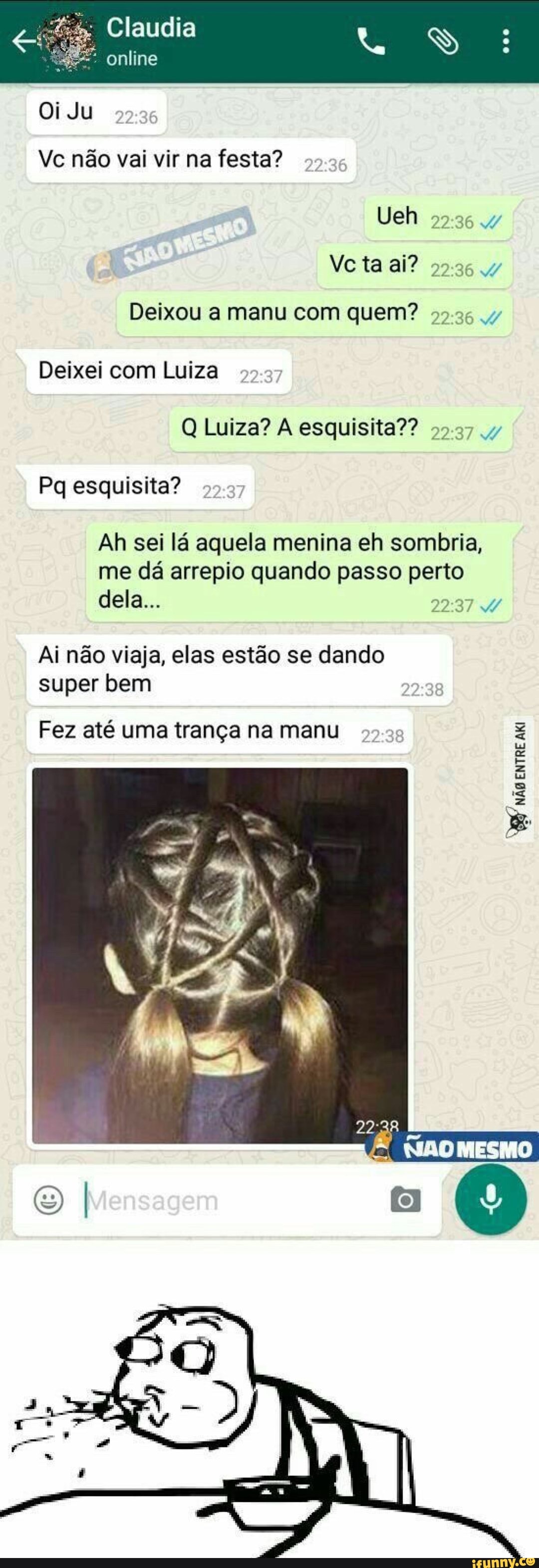 Deixou a manu com quem? 99.26 v
Q Luiza? A esquisita?? 99.37 y
Ah sei la aquela menina eh sombria,
me da arrepio quando passo pene
Ai nao viaja, elas estao se dando
super bem
Fez até uma trança na manu
ENTRE
AKI