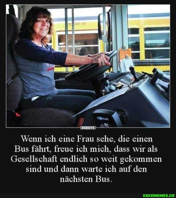 Wenn ich eine Frau sehe, die einen
Bus fährt, freue ich mich, dass wir als
Gesellschaft endlich so weit gekommen sind und dann warte ich auf den nächsten Bus.