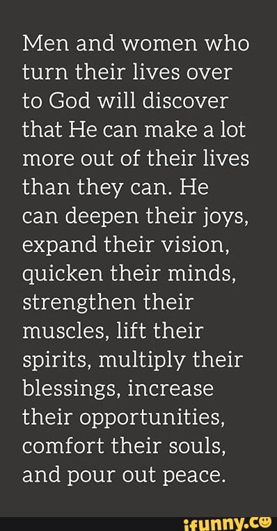 Men and women who
turn their lives over
to God will discover
that He can make a lot
more out of their lives
than they can. He
can deepen their joys,
expand their vision,
quicken their minds,
strengthen their
muscles, lift their
spirits, multiply their
blessings, increase
their opportunities,
comfort their souls,
and pour out peace.