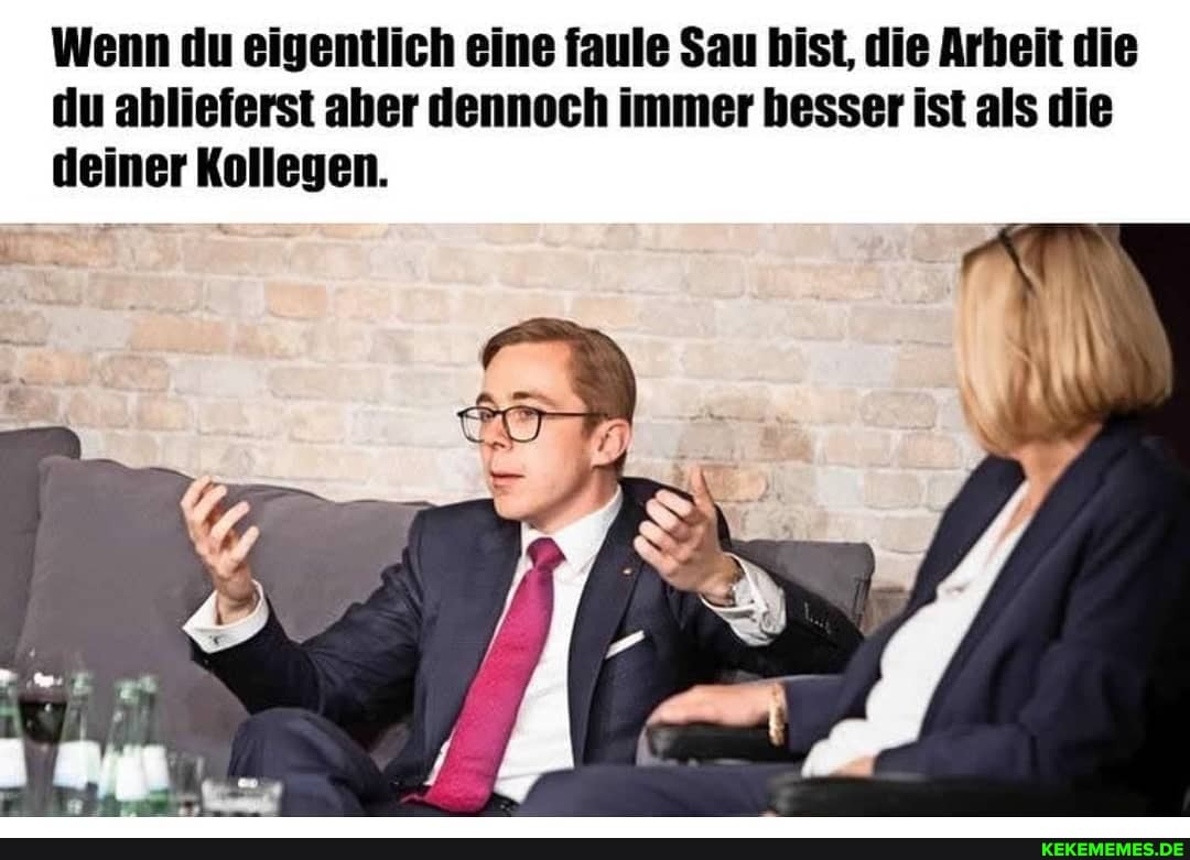 Wenn du eigentlich eine faule Sau bist, die Arbeit die du ablieferst aber dennoch immer besser ist als die deiner Kollegen.