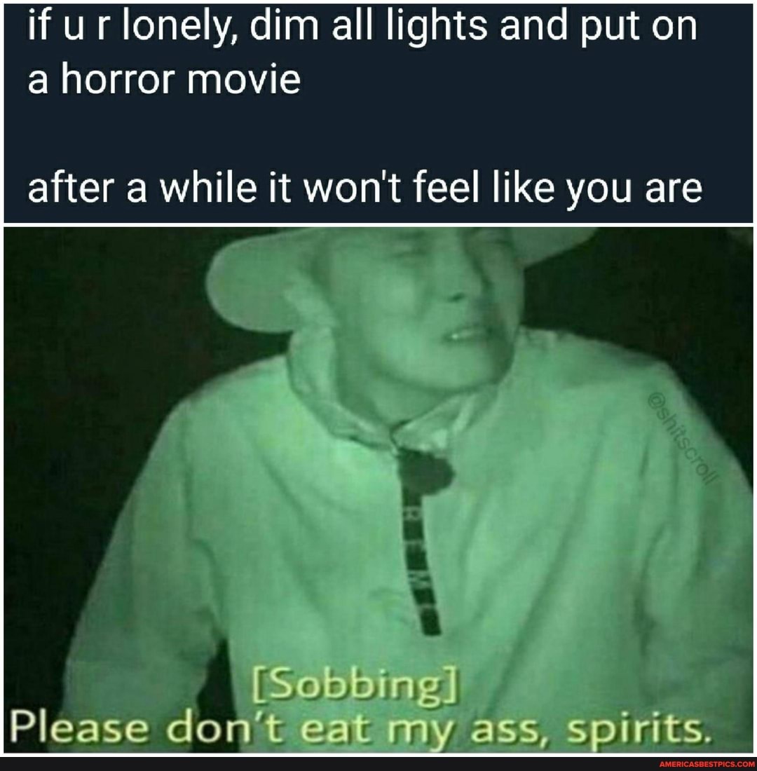 if ur lonely, dim all lights and put on a horror movie
after a while it won't feel like you are
[Sobbing
Please 't Gat my ass, spirit
do