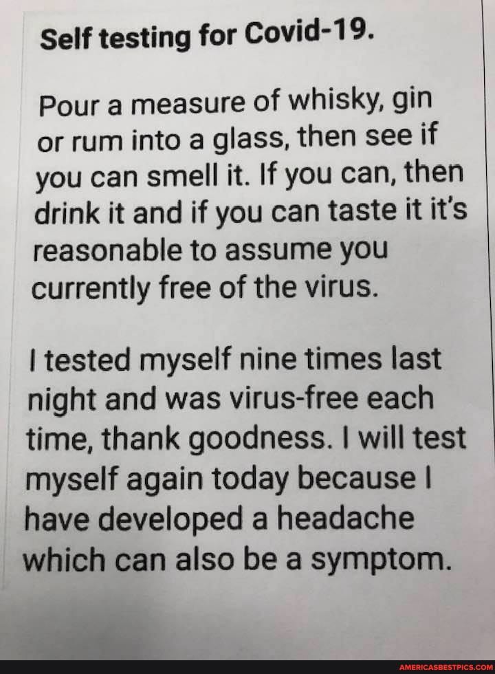 Self testing for Covid-19.
Pour a measure of whisky, gin
or rum into a glass, then see if you can smell it. If you can, then drink it and if you can taste it it's reasonable to assume you currently free of the virus.
I tested myself nine times last night and was virus-free each time, thank goodness. I will test myself again today because I have developed a headache which can also be a symptom.