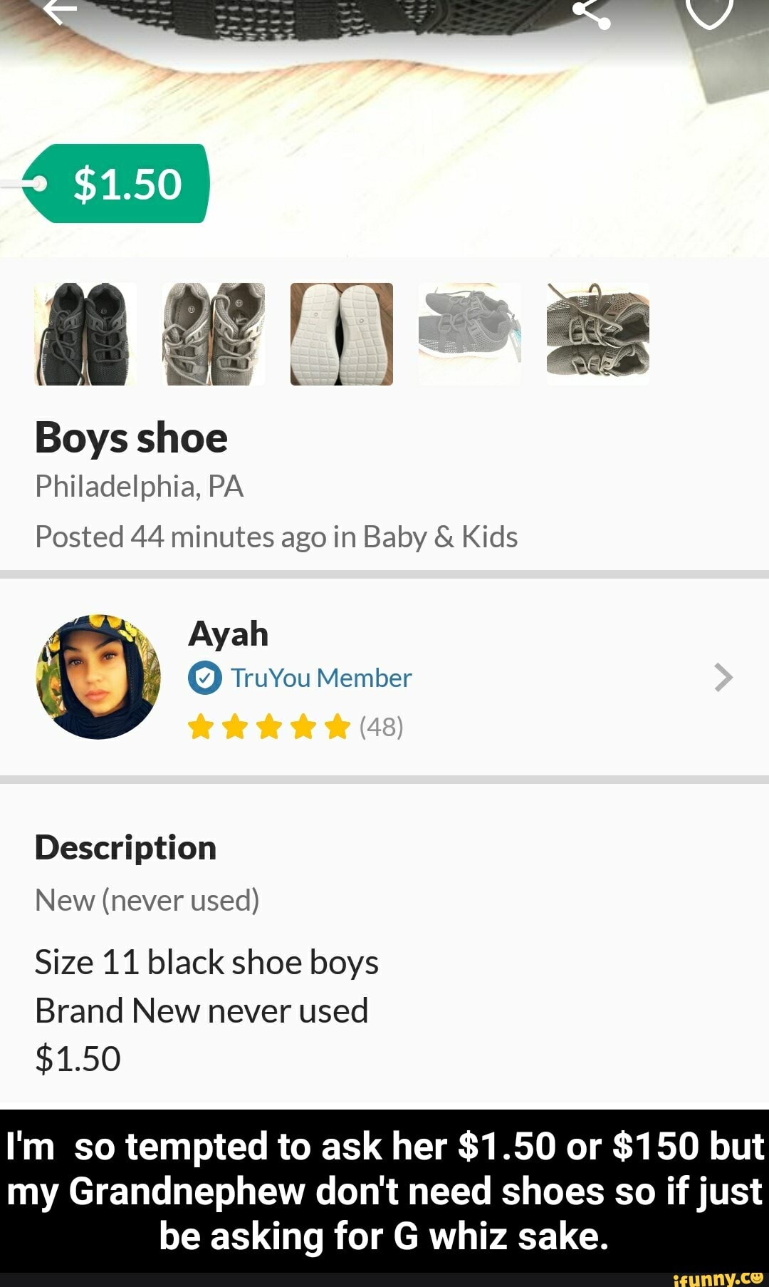 Philadelphia,
Posted 44 minutes ago in Baby Kids
Size 11 black shoe boys
Brand New never used
I'm so tempted to ask her $1.50 or $150 but
my Grandnephew don't need shoes so if just
be asking for G whiz sake. - I'm so tempted to ask her $1.50 or $150 but my Grandnephew don't need shoes so if just be asking for G whiz sake.
