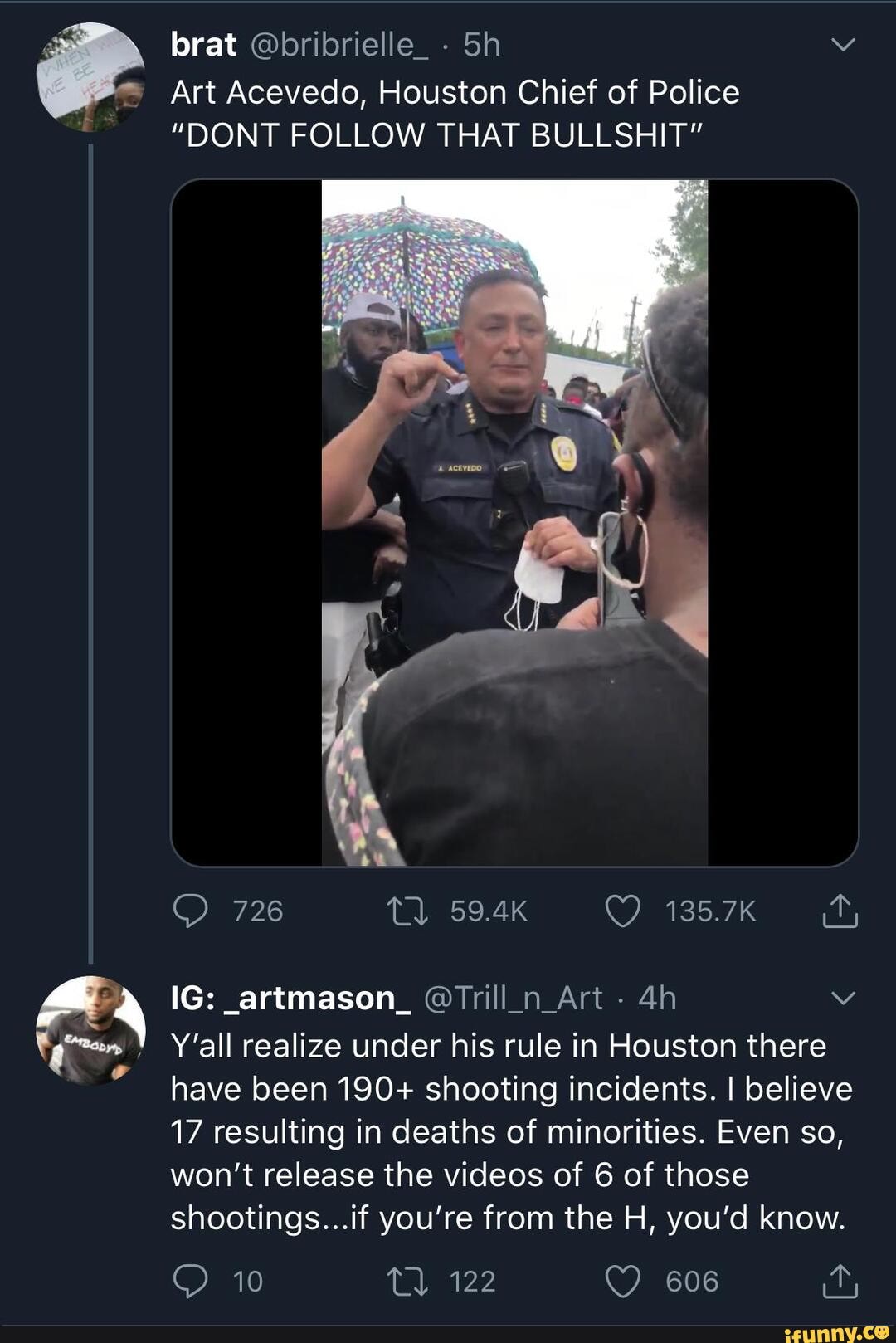 brat @bribrielle_ - vv
Art Acevedo, Houston Chief of Police
"DONT FOLLOW THAT BULLSHIT"
726
IG: _artmason_ @Trill_n_Art -
Y'all realize under his rule in Houston there have been 190+ shooting incidents. I believe
17 resulting in deaths of minorities. Even so, won't release the videos of 6 of those shootings...if you're from the H, you'd know.