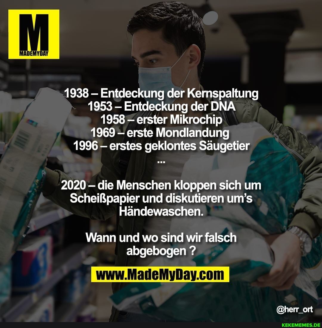 1938 Entdeckung der Kernspaltung
1953 Entdeckung der DNA
1958= erster Mikrochip
1969 - erste Mondlandung
1996 erstes geklontes Säugetier
2020 - die Menschen kloppen sich um
Scheißpapier und diskutieren um's
Händewaschen.
Wann und wo sind wir falsch abgebogen ?
@herr_ort