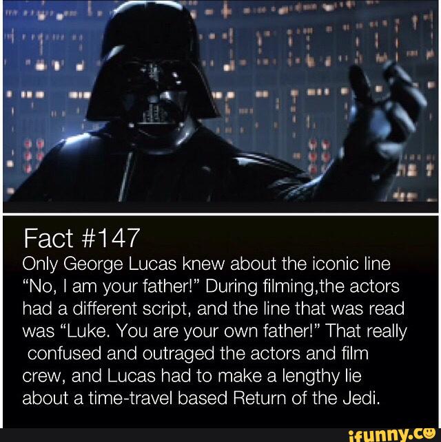 Fact #147
0th George Lucas knew about the iconic line
“No, t am yourt‘ather!" During filmingjhe actors
had a different script, and the fine that was read
was “Luke. You are your own tatherl” That really
confused and outraged the actors and film
crew, and Lucas had to make a lengthy lie
about a timevtravel based Return of the Jedi.