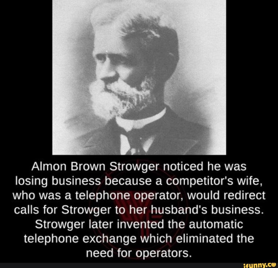 Almon Brown Strowger noticed he was
losing business because a competitor's wife,
who was a telephone operator, would redirect
calls for Strowger to her husband's business.
Strowger later invented the automatic
telephone exchange which eliminated the
need for operators.