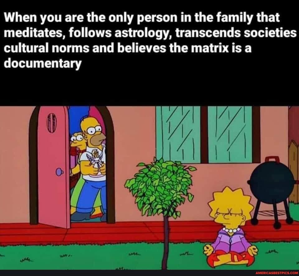 When you are the only person in the family that meditates, follows astrology, transcends societies cultural norms and believes the matrix is a documentary