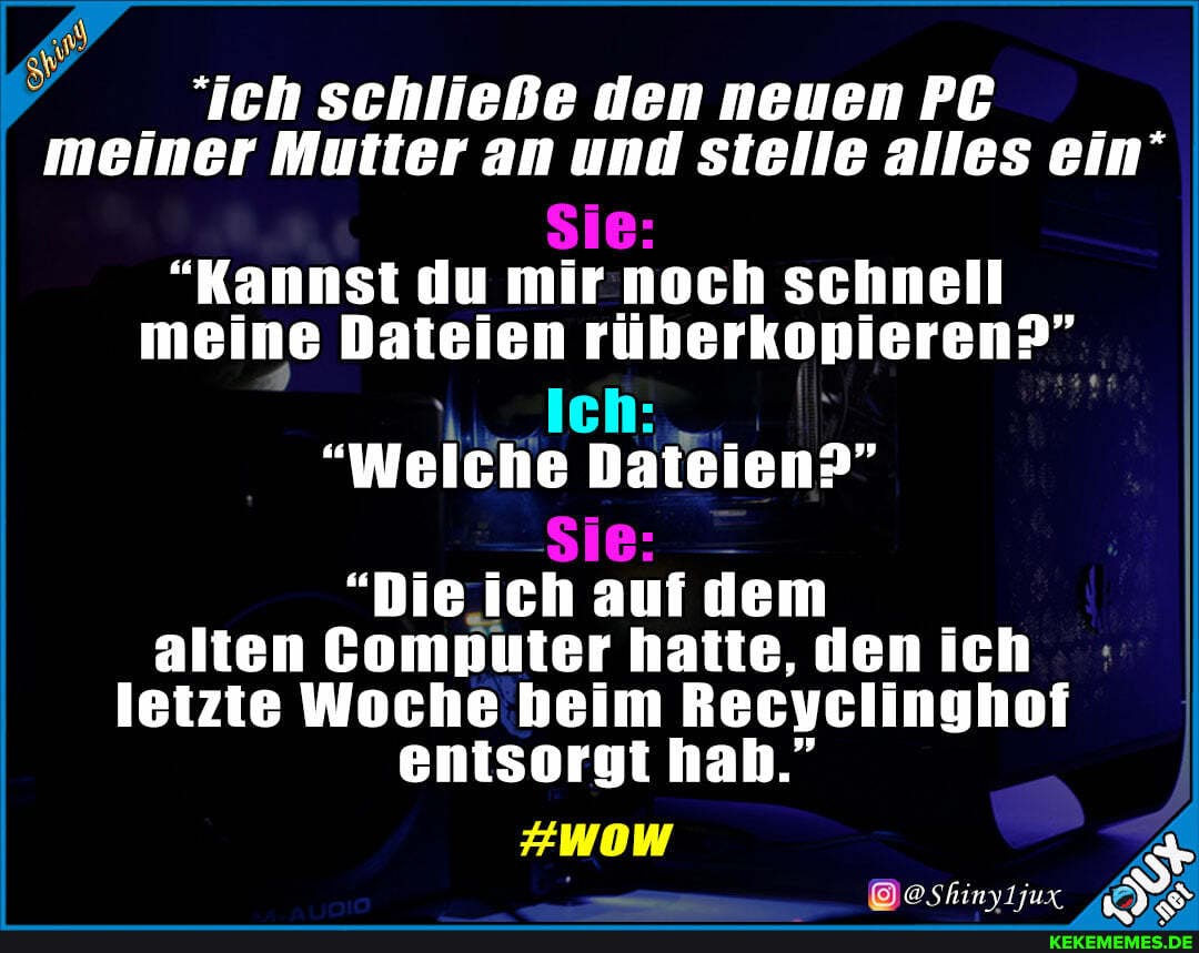 ich schließe den neuen PC meiner Mutter an und stelle alles ein'
Sie:
"Kannst du mir noch schnell meine Dateien rüberkopieren?"
Ich:
Welche Dateien?
Sie: -
"Die ich auf dem alten Computer hatte, den ich letzte Woche heim Recyclinghof entsorgt hah."
#WOW