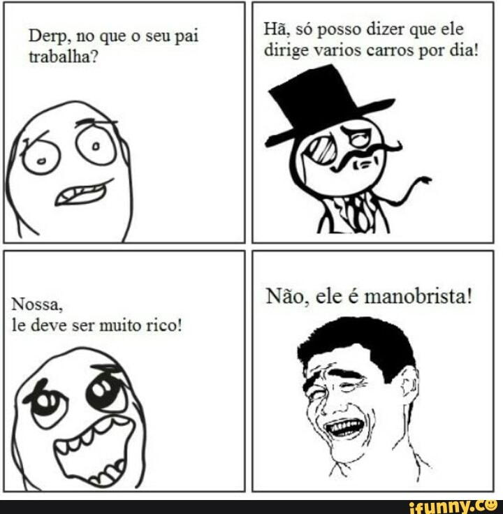 Derp, no que o seu
pai Hã, só posso dizer que ele
trabalha? dirige varios carros por dia!
Nossa.
Nao, ele é manobrista!
le deve ser muito rico!
