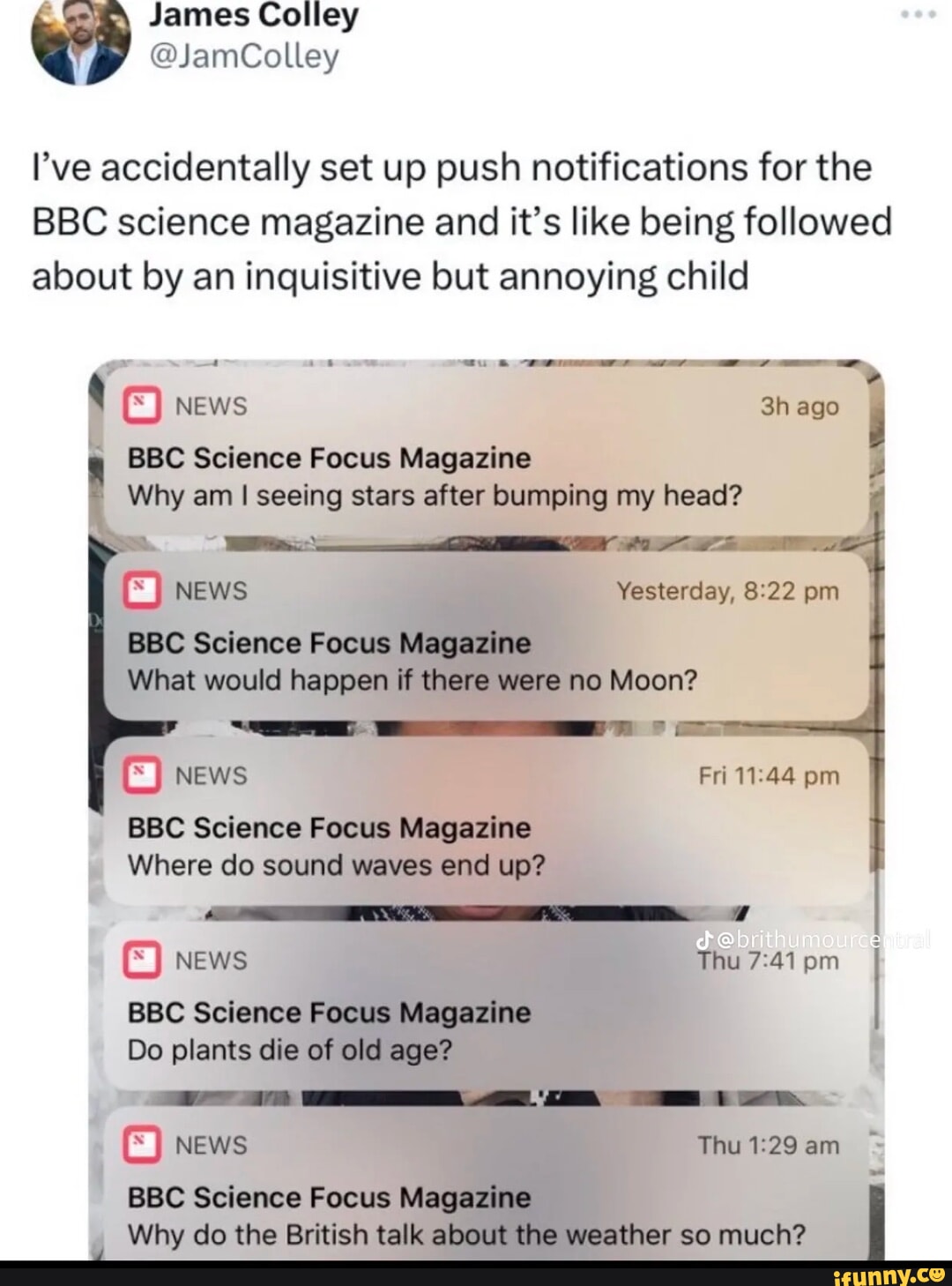 James Colley @JamColley I've accidentally set up push notifications for the BBC science magazine and it's like being followed about by an inquisitive but annoying child news BBC Science Focus Magazine ago Why am I seeing stars after bumping my head? NEWS Yesterday, pm BBC Science Focus Magazine What would happen if there were no Moon? BY NEWS BBC Science Focus Magazine Where do sound waves end up? NEWS Thu pm I BBC Science Focus Magazine Do plants die of old age? Fri pm GEE NEWS Thu am BBC Science Focus Magazine Why do the British talk about the weather so much?
