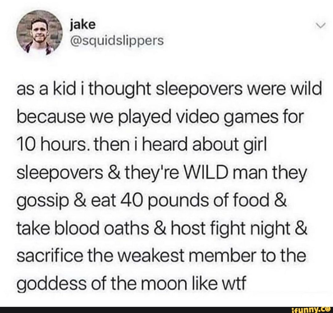 as a kid i thought sleepovers were wild because we played video games for
10 hours. then i heard about girl sleepovers & they're WILD man they gossip & eat 40 pounds of food & take blood oaths & host fight night & sacrifice the weakest member to the goddess of the moon like wtf