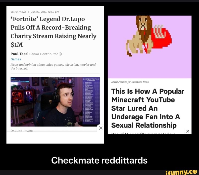 'Fortnite' Legend Dr.Lupo
Pulls Off A Record-Breaking
Charity Stream Raising Nearly
Paul Tassi
This Is How A Popular
Minecraft YouTube
Star Lured An
Underage Fan Into A
Sexual Relationship
Checkmate reddittards - Checkmate reddittards