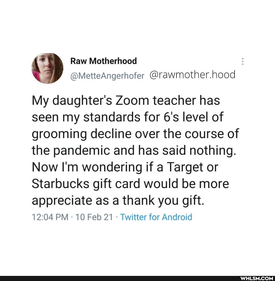 Raw Motherhood
@MetteAngerhofer @rawmother.hood
My daughter's Zoom teacher has seen my standards for level of grooming decline over the course of the pandemic and has said nothing.
Now I'm wondering if a Target or
Starbucks gift card would be more
appreciate as a thank you gift.
PM 10 Feb 21 Twitter for Android