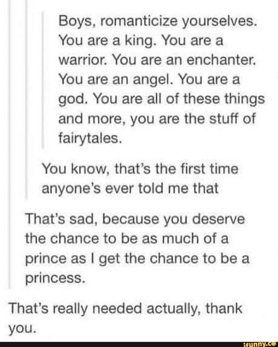 Boys, romanticize yourselves.
You are a king. You are a
warrior. You are an enchanter.
You are an angel. You are a
god. You are all of these things
and more, you are the stuff of
fairytales.
You know, that's the first time
anyone's ever told me that
That's sad, because you deserve
the chance to be as much of a
prince as I get the chance to be a
princess.
That's really needed actually, thank
you.
