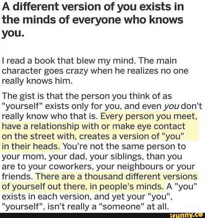 A different version of you exists in
the minds of everyone who knows
you.
I read a book that blew my mind. The main
character goes crazy when he realizes no one
really knows him.
The gist is that the person you think of as
"yourself" exists only for you, and even you don't
really know who that is. Every person you meet,
have a relationship with or make eye contact
on the street with, creates a version of "you"
in their heads. You're not the same person to
your mom, your dad, your siblings, than you
are to your coworkers, your neighbours or your
friends. There are a thousand different versions
of yourself out there, in people's minds. A "you"
exists in each version, and yet your "you",
"yourself", isn't really a "someone" at all.