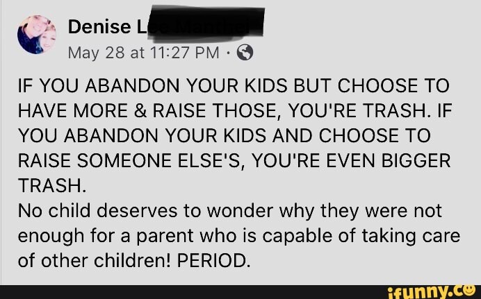 IF YOU ABANDON YOUR KIDS BUT CHOOSE TO
HAVE MORE RAISE THOSE, YOU'RE TRASH. IF
YOU ABANDON YOUR KIDS AND CHOOSE TO
RAISE SOMEONE ELSE'S, YOU'RE EVEN BIGGER
TRASH.
No child deserves to wonder why they were not
enough for a parent who is capable of taking care
of other children! PERIOD.
