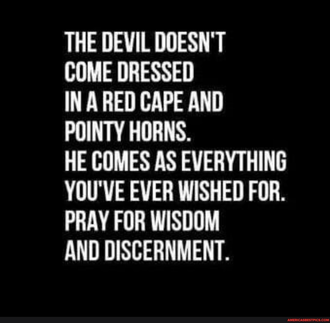 THE DEVIL DOESN'T
COME DRESSED
IN A RED CAPE AND POINTY HORNS.
HE COMES AS EVERYTHING YOU'VE EVER WISHED FOR.
PRAY FOR WISDOM
AND DISCERNMENT.