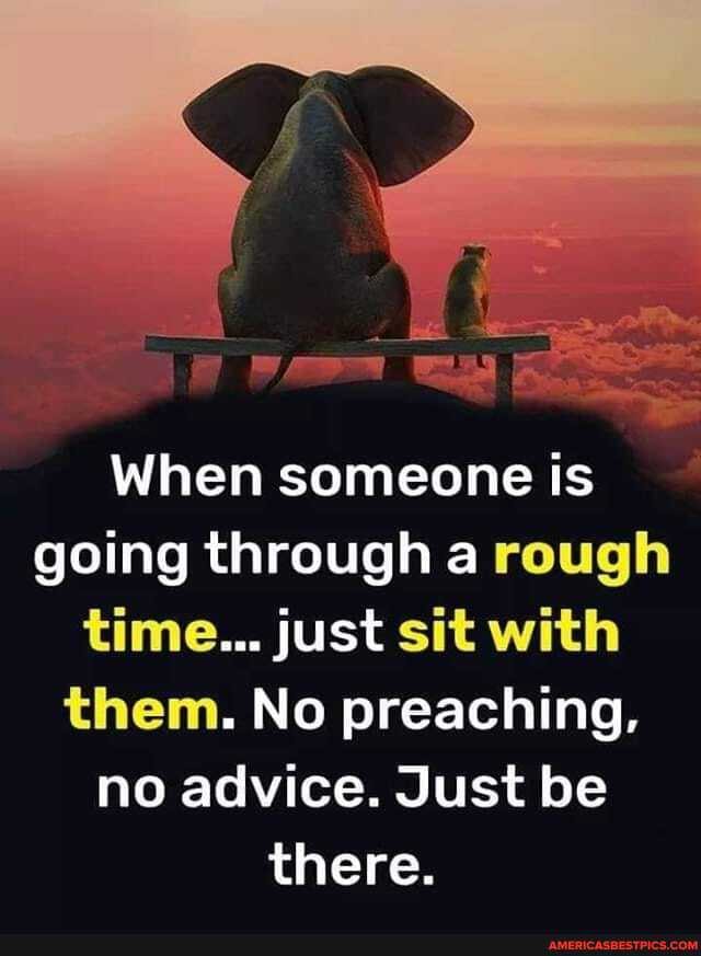 When someone is going through a rough time... just sit with them. No preaching, no advice. Just be there.