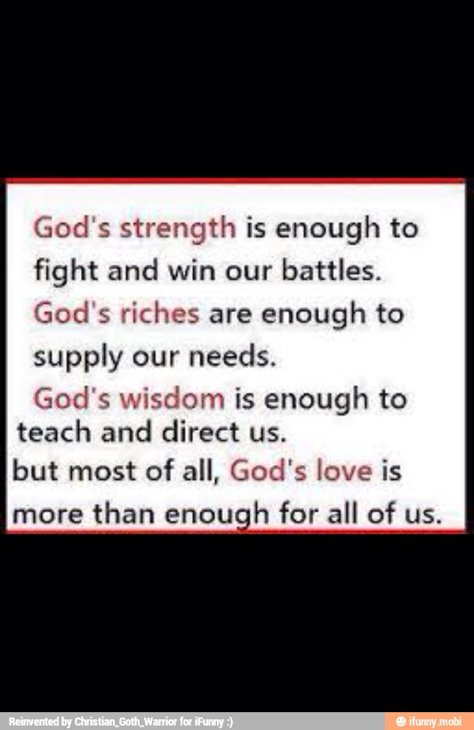 God's strength is enough to
fight and win our battles.
God's riches are
enough to
supply our needs.
God's wisdom is enough to
teach and
direct us.
but most of all, God's love is
more
than enough
for all of us.