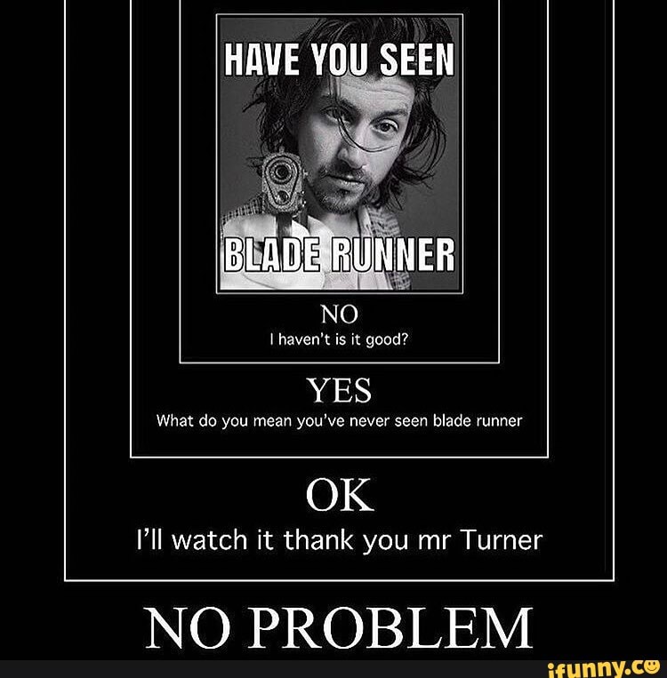HAVE YOU SEEN
haven't is it good?
YES
What do you mean you've never seen blade runner
OK
Pll watch it thank you mr Turner
NQ PRORT