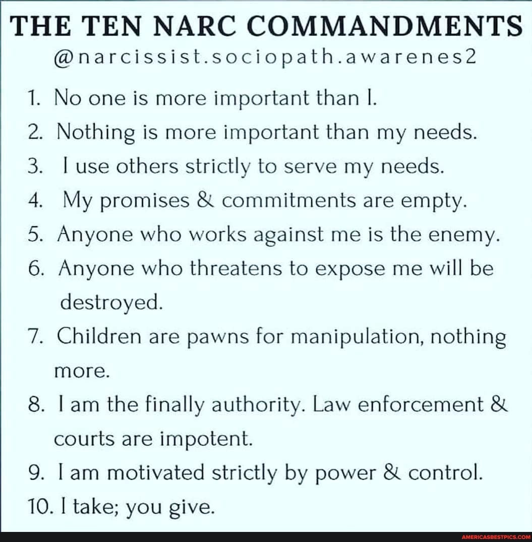 THE TEN NARC COMMANDMENTS
9.
@narcissist.sociopath.awarenes2
No one is more important than I.
. Nothing is more important than my needs.
use others strictly to serve my needs.
My promises & commitments are empty.
. Anyone who works against me is the enemy.
. Anyone who threatens to expose me will be
destroyed.
. Children are pawns for manipulation, nothing
more.
. Lam the finally authority. Law enforcement &
courts are impotent.
am motivated strictly by power & control.
10. take; you give.