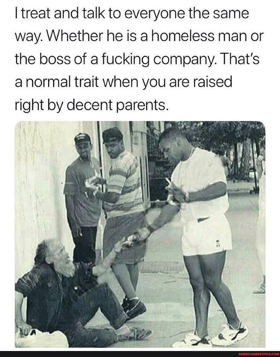 I treat and talk to everyone the same way. Whether he is homeless man or the boss of a fucking company. That's anormal trait when you are raised
right by decent parents.