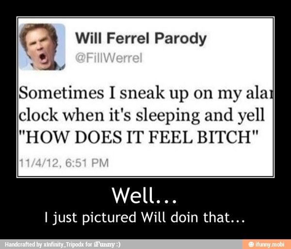 oe Ferrel Parody
Sometimes I sneak up on my
alaj
clock when it's sleeping and
yell
"HOW DOES IT FEEL BITCH"
I just pictured Will doin that... - Well...
I just pictured Will doin that...