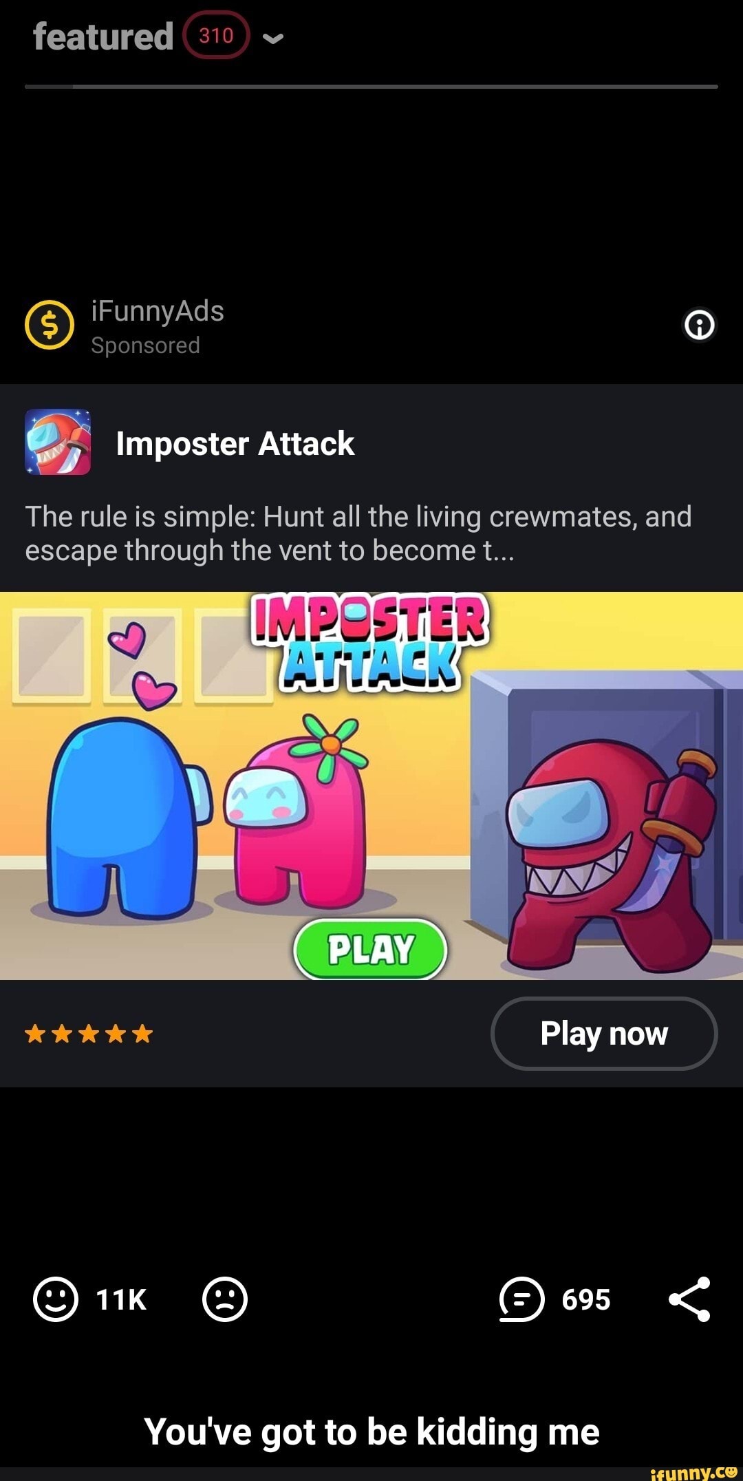 featured 310
GS) iF Sponsored Ad
Sponsored
Imposter Attack
The rule is simple: Hunt all the living crewmates, and escape through the vent to become t...
PLAY
kKkkkk Play now
You've got to be kidding me - You've got to be kidding me