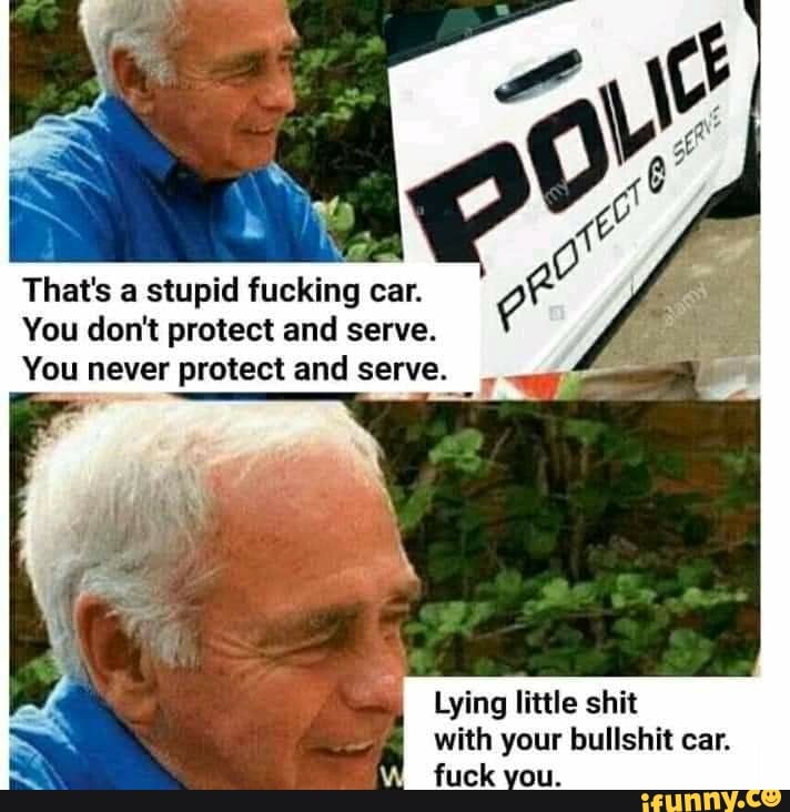 6
That's a stupid fucking car.
You don't protect and serve.
You never protect and serve.
Lying little shit
with your bullshit car.