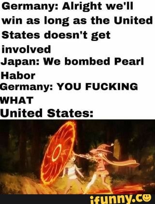 Germany: Alright we'll win as long as the United
States doesn't get involved
Japan: We bombed Pearl
Habor
Germany: YOU FUCKING WHAT
United States: