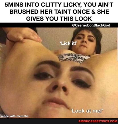 SMINS INTO CLITTY LICKY, YOU AIN'T BRUSHED HER TAINT ONCE & SHE GIVES YOU THIS LooK
Lick
Lock at me!"