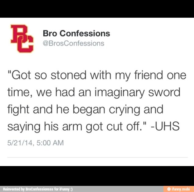 R. Bro Confessions
"Got so stoned with my friend one
time, we had an imaginary sword
fight and he began crying and
saying his arm got cut off." -UHS