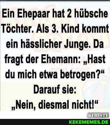 Ein Ehepaar hat 2 hübsche
Töchter. Als 3. Kind kommt ein hässlicher Junge. Da fragt der Ehemann: "Hast du mich etwa betrogen?"
Darauf sie:
"Nein, diesmal nicht!"