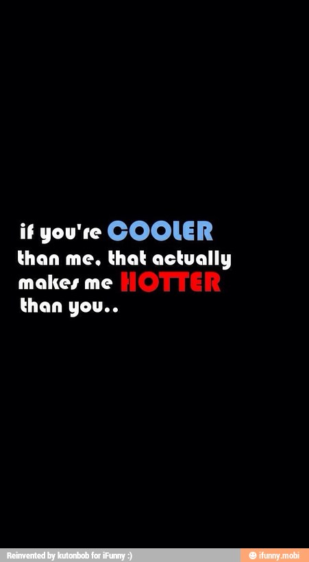if you're COOLER
than me, that actually
makes me