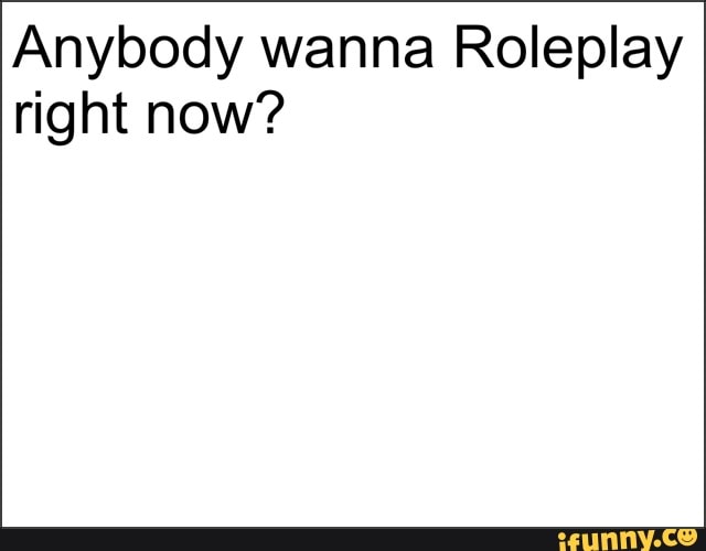 Anybody wanna Roleplay
right now?