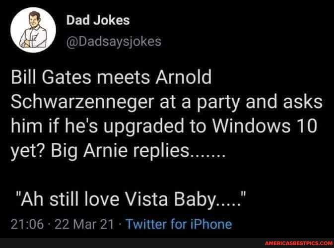 Dad Jokes
@Dadsaysjokes
Bill Gates meets Arnold
Schwarzenneger at a party and asks
him if he's upgraded to Windows 10 yet? Big Arnie replies.......
"Ah still love Vista Baby....."
06 Mar 21- Twitter for iPhone