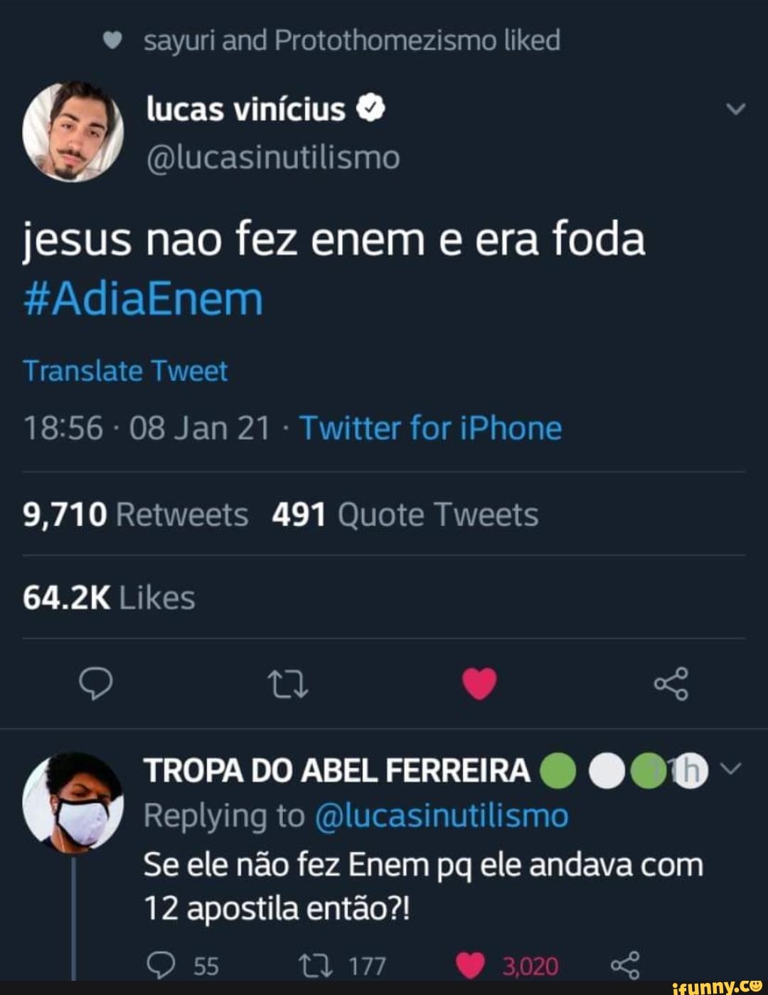 Y sayuri and Protothomezismo liked
(5) lucas vinícius (Olucasinutilismo
(Olucasinutilismo
jesus nao fez enem e era foda
*AdiaEnem
Translate Tweet
- 08 Jan 21 - Twitter for iPhone
9,710 Retweets 491 Quote Tweets
64.2K Likes
TROPA DO ABEL FERREIRA 000
Replying to (Olucasinutilismo
Se ele não fez Enem pq ele andava com
12 apostila então?!
55 177 3020
