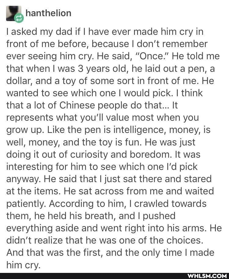 asked my dad if I have ever made him cry in front of me before, because I don't remember ever seeing him cry. He said, "Once." He told me that when I was 3 years old, he laid out a pen, a dollar, and a toy of some sort in front of me. He wanted to see which one I would pick. I think that a lot of Chinese people do that... It represents what you'll value most when you grow up. Like the pen is intelligence, money, is well, money, and the toy is fun. He was just doing it out of curiosity and boredom. It was interesting for him to see which one I'd pick anyway. He said that I just sat there and stared at the items. He sat across from me and waited patiently. According to him, I crawled towards them, he held his breath, and I pushed everything aside and went right into his arms. He didn't realize that he was one of the choices.
And that was the first, and the only time I made him cry