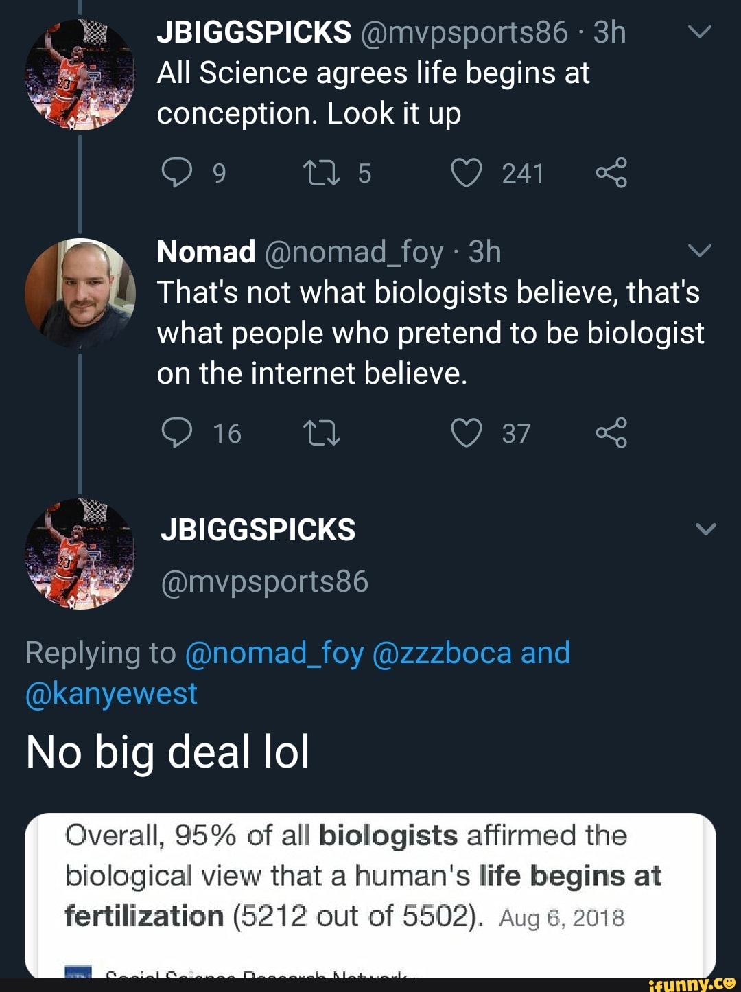 A
All Science agrees life begins at
NA conception. Look it up
I Nomad @nomad_foy pa That's not what biologists believe, that's
what people who pretend to be biologist
on the internet believe.
Overall, 95% of all biologists affirmed the
biological view that a human's life begins at
fertilization (5212 out of 5502). Aug 6, 2018