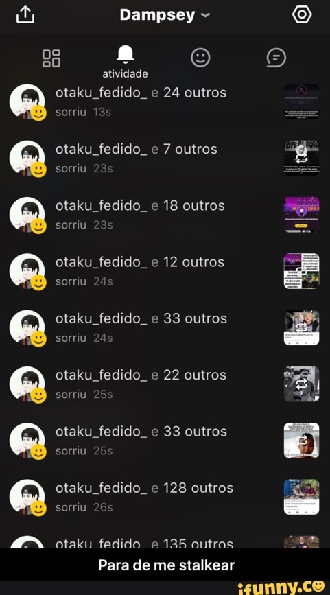 8
atividade
otaku_fedido_e 24 outros
sorriu
otaku fedido e 7 outros
otaku fedido. e
18 outros
sorriu
otaku fedido. e 33 outros
sorriu
otaku fedido e 22 outros
otaku fedido e 33 outros
otaku fedido. e 128 outros
IDDDADDADDASD.°"
otaku fedido e
135 outros
Para de me stalkear - Para de me stalkear